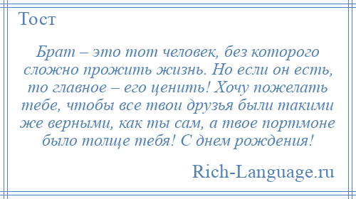 
    Брат – это тот человек, без которого сложно прожить жизнь. Но если он есть, то главное – его ценить! Хочу пожелать тебе, чтобы все твои друзья были такими же верными, как ты сам, а твое портмоне было толще тебя! С днем рождения!