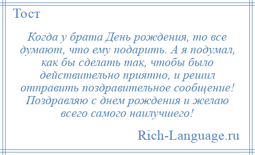 
    Когда у брата День рождения, то все думают, что ему подарить. А я подумал, как бы сделать так, чтобы было действительно приятно, и решил отправить поздравительное сообщение! Поздравляю с днем рождения и желаю всего самого наилучшего!