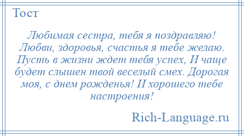 
    Любимая сестра, тебя я поздравляю! Любви, здоровья, счастья я тебе желаю. Пусть в жизни ждет тебя успех, И чаще будет слышен твой веселый смех. Дорогая моя, с днем рожденья! И хорошего тебе настроения!