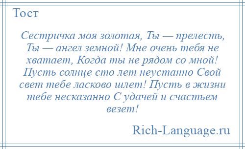 
    Сестричка моя золотая, Ты — прелесть, Ты — ангел земной! Мне очень тебя не хватает, Когда ты не рядом со мной! Пусть солнце сто лет неустанно Свой свет тебе ласково шлет! Пусть в жизни тебе несказанно С удачей и счастьем везет!