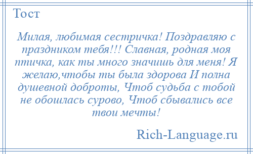 
    Милая, любимая сестричка! Поздравляю с праздником тебя!!! Славная, родная моя птичка, как ты много значишь для меня! Я желаю,чтобы ты была здорова И полна душевной доброты, Чтоб судьба с тобой не обошлась сурово, Чтоб сбывались все твои мечты!