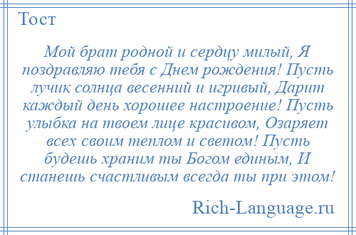 
    Мой брат родной и сердцу милый, Я поздравляю тебя с Днем рождения! Пусть лучик солнца весенний и игривый, Дарит каждый день хорошее настроение! Пусть улыбка на твоем лице красивом, Озаряет всех своим теплом и светом! Пусть будешь храним ты Богом единым, И станешь счастливым всегда ты при этом!