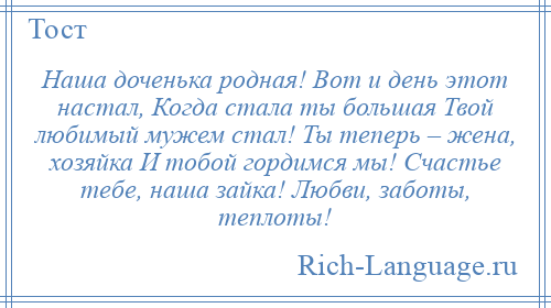 
    Наша доченька родная! Вот и день этот настал, Когда стала ты большая Твой любимый мужем стал! Ты теперь – жена, хозяйка И тобой гордимся мы! Счастье тебе, наша зайка! Любви, заботы, теплоты!