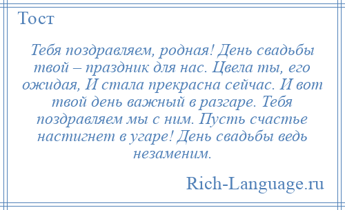 
    Тебя поздравляем, родная! День свадьбы твой – праздник для нас. Цвела ты, его ожидая, И стала прекрасна сейчас. И вот твой день важный в разгаре. Тебя поздравляем мы с ним. Пусть счастье настигнет в угаре! День свадьбы ведь незаменим.