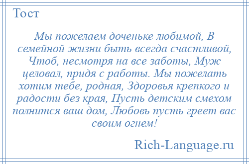 
    Мы пожелаем доченьке любимой, В семейной жизни быть всегда счастливой, Чтоб, несмотря на все заботы, Муж целовал, придя с работы. Мы пожелать хотим тебе, родная, Здоровья крепкого и радости без края, Пусть детским смехом полнится ваш дом, Любовь пусть греет вас своим огнем!