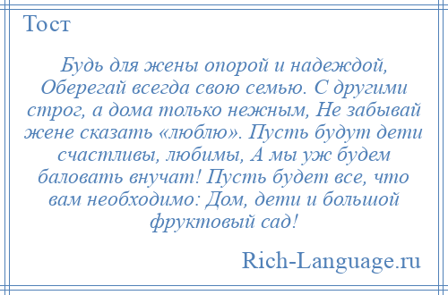 
    Будь для жены опорой и надеждой, Оберегай всегда свою семью. С другими строг, а дома только нежным, Не забывай жене сказать «люблю». Пусть будут дети счастливы, любимы, А мы уж будем баловать внучат! Пусть будет все, что вам необходимо: Дом, дети и большой фруктовый сад!