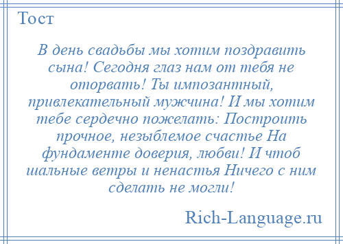 
    В день свадьбы мы хотим поздравить сына! Сегодня глаз нам от тебя не оторвать! Ты импозантный, привлекательный мужчина! И мы хотим тебе сердечно пожелать: Построить прочное, незыблемое счастье На фундаменте доверия, любви! И чтоб шальные ветры и ненастья Ничего с ним сделать не могли!
