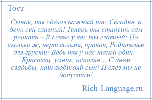 
    Сынок, ты сделал важный шаг Сегодня, в день сей славный! Теперь ты станешь сам решать – В семье у вас ты главный; Но сколько ж, черт возьми, причин, Родителям для грусти! Ведь ты у нас такой один – Красавец, умник, исполин… С днем свадьбы, наш любимый сын! И слез мы не допустим!