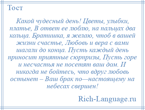 
    Какой чудесный день! Цветы, улыбки, платье, В ответ ее люблю, на пальцах два кольца. Братишка, я желаю, чтоб в вашей жизни счастье, Любовь и вера с вами шагали до конца. Пусть каждый день приносит приятные сюрпризы, Пусть горе и несчастья не посетят ваш дом. И никогда не бойтесь, что вдруг любовь остынет – Ваш брак по—настоящему на небесах свершен!