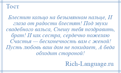 
    Блестит кольцо на безымянном пальце, И глаза от радости блестят! Под звуки свадебного вальса, Спешу тебя поздравить, брат! И как сестра, сердечно пожелаю Счастья — бесконечность вам с женой! Пусть любовь ваш дом не покидает, А беда обходит стороной!