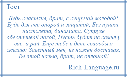 
    Будь счастлив, брат, с супругой молодой! Будь для нее опорой и защитой, Без пушки, пистолета, динамита, Супруге обеспечивай покой, Пусть будет не семья у вас, а рай. Еще тебе в день свадьбы я желаю: Заветный меч, из ножен доставая, Ты этой ночью, брат, не оплошай!