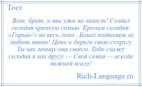 
    Вот, брат, и ты уже не холост! Создал сегодня крепкую семью. Кричим сегодня: «Горько!» во весь голос, Бокал поднимем за любовь твою! Цени и береги свою супругу Ты как зеницу ока своего. Тебе скажу сегодня я как другу — Своя семья — всегда важней всего!