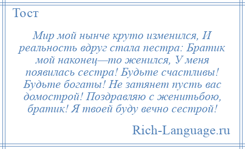 
    Мир мой нынче круто изменился, И реальность вдруг стала пестра: Братик мой наконец—то женился, У меня появилась сестра! Будьте счастливы! Будьте богаты! Не затянет пусть вас домострой! Поздравляю с женитьбою, братик! Я твоей буду вечно сестрой!
