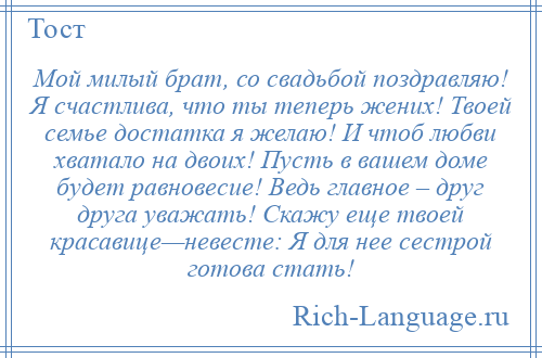 
    Мой милый брат, со свадьбой поздравляю! Я счастлива, что ты теперь жених! Твоей семье достатка я желаю! И чтоб любви хватало на двоих! Пусть в вашем доме будет равновесие! Ведь главное – друг друга уважать! Скажу еще твоей красавице—невесте: Я для нее сестрой готова стать!