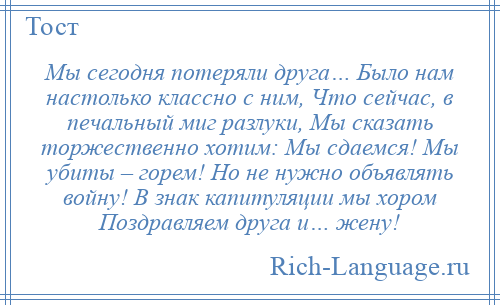 
    Мы сегодня потеряли друга… Было нам настолько классно с ним, Что сейчас, в печальный миг разлуки, Мы сказать торжественно хотим: Мы сдаемся! Мы убиты – горем! Но не нужно объявлять войну! В знак капитуляции мы хором Поздравляем друга и… жену!