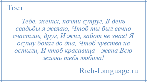 
    Тебе, жених, почти супруг, В день свадьбы я желаю, Чтоб ты был вечно счастлив, друг, И жил, забот не зная! Я осушу бокал до дна, Чтоб чувства не остыли, И чтоб красавица—жена Всю жизнь тебя любила!