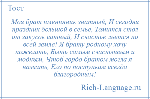 
    Моя брат именинник знатный, И сегодня праздник большой в семье, Томится стол от закусок ватный, И счастье льется по всей земле! Я брату родному хочу пожелать, Быть самым счастливым и модным, Чтоб гордо братом могла я назвать, Его по поступкам всегда благородным!