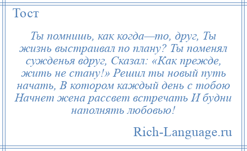 
    Ты помнишь, как когда—то, друг, Ты жизнь выстраивал по плану? Ты поменял сужденья вдруг, Сказал: «Как прежде, жить не стану!» Решил ты новый путь начать, В котором каждый день с тобою Начнет жена рассвет встречать И будни наполнять любовью!