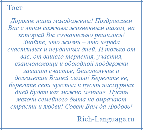 
    Дорогие наши молодожены! Поздравляем Вас с этим важным жизненным шагом, на который Вы сознательно решились! Знайте, что жизнь – это череда счастливых и неудачных дней. И только от вас, от вашего терпения, участия, взаимопомощи и обоюдной поддержки зависит счастье, благополучие и долголетие Вашей семьи! Берегите ее, берегите свои чувства и пусть пасмурных дней будет как можно меньше. Пусть мелочи семейного быта не омрачают страсти и любви! Совет Вам да Любовь!