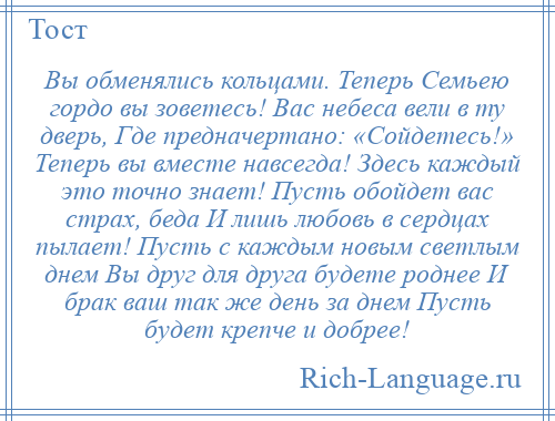 
    Вы обменялись кольцами. Теперь Семьею гордо вы зоветесь! Вас небеса вели в ту дверь, Где предначертано: «Сойдетесь!» Теперь вы вместе навсегда! Здесь каждый это точно знает! Пусть обойдет вас страх, беда И лишь любовь в сердцах пылает! Пусть с каждым новым светлым днем Вы друг для друга будете роднее И брак ваш так же день за днем Пусть будет крепче и добрее!