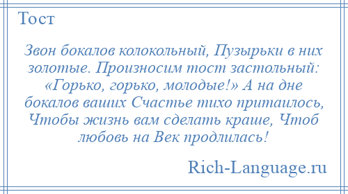 
    Звон бокалов колокольный, Пузырьки в них золотые. Произносим тост застольный: «Горько, горько, молодые!» А на дне бокалов ваших Счастье тихо притаилось, Чтобы жизнь вам сделать краше, Чтоб любовь на Век продлилась!
