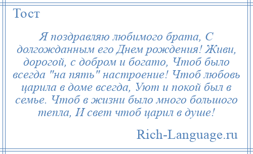 
    Я поздравляю любимого брата, С долгожданным его Днем рождения! Живи, дорогой, с добром и богато, Чтоб было всегда на пять настроение! Чтоб любовь царила в доме всегда, Уют и покой был в семье. Чтоб в жизни было много большого тепла, И свет чтоб царил в душе!