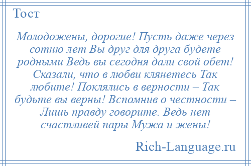 
    Молодожены, дорогие! Пусть даже через сотню лет Вы друг для друга будете родными Ведь вы сегодня дали свой обет! Сказали, что в любви клянетесь Так любите! Поклялись в верности – Так будьте вы верны! Вспомнив о честности – Лишь правду говорите. Ведь нет счастливей пары Мужа и жены!