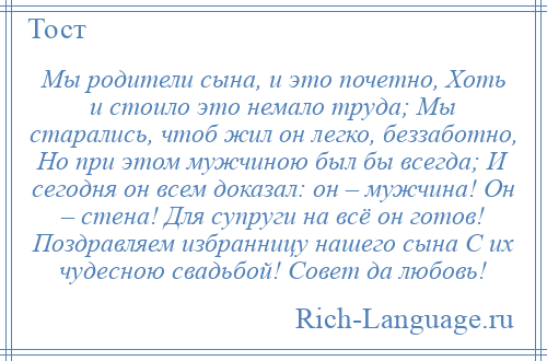 
    Мы родители сына, и это почетно, Хоть и стоило это немало труда; Мы старались, чтоб жил он легко, беззаботно, Но при этом мужчиною был бы всегда; И сегодня он всем доказал: он – мужчина! Он – стена! Для супруги на всё он готов! Поздравляем избранницу нашего сына С их чудесною свадьбой! Совет да любовь!