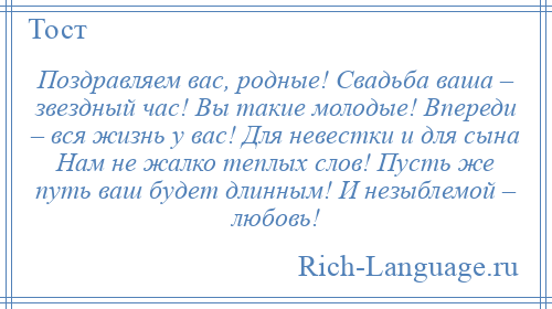 
    Поздравляем вас, родные! Свадьба ваша – звездный час! Вы такие молодые! Впереди – вся жизнь у вас! Для невестки и для сына Нам не жалко теплых слов! Пусть же путь ваш будет длинным! И незыблемой – любовь!