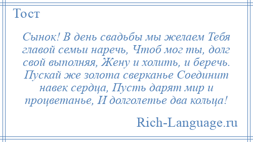 
    Сынок! В день свадьбы мы желаем Тебя главой семьи наречь, Чтоб мог ты, долг свой выполняя, Жену и холить, и беречь. Пускай же золота сверканье Соединит навек сердца, Пусть дарят мир и процветанье, И долголетье два кольца!