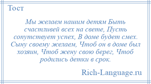 
    Мы желаем нашим детям Быть счастливей всех на свете, Пусть сопутствует успех, В доме будет смех. Сыну своему желаем, Чтоб он в доме был хозяин, Чтоб жену свою берег, Чтоб родились детки в срок.