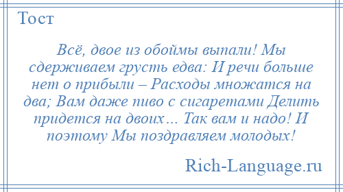 
    Всё, двое из обоймы выпали! Мы сдерживаем грусть едва: И речи больше нет о прибыли – Расходы множатся на два; Вам даже пиво с сигаретами Делить придется на двоих… Так вам и надо! И поэтому Мы поздравляем молодых!