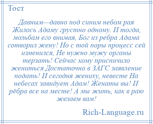 
    Давным—давно под синим небом рая Жилось Адаму грустно одному. И тогда, мольбам его внимая, Бог из ребра Адама сотворил жену! Но с той поры процесс сей изменился, Не нужно мужу органы терзать! Сейчас кому приспичило жениться Достаточно в ЗАГС заявление подать! И сегодня жениху, невесте На небесах завидует Адам! Женаты вы! И рёбра все на месте! А мы жить, как в раю желаем вам!