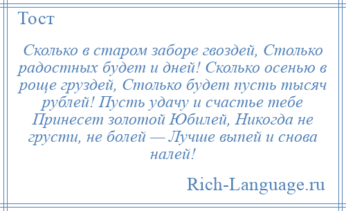 
    Сколько в старом заборе гвоздей, Столько радостных будет и дней! Сколько осенью в роще груздей, Столько будет пусть тысяч рублей! Пусть удачу и счастье тебе Принесет золотой Юбилей, Никогда не грусти, не болей — Лучше выпей и снова налей!