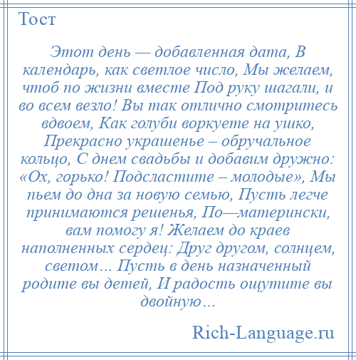 
    Этот день — добавленная дата, В календарь, как светлое число, Мы желаем, чтоб по жизни вместе Под руку шагали, и во всем везло! Вы так отлично смотритесь вдвоем, Как голуби воркуете на ушко, Прекрасно украшенье – обручальное кольцо, С днем свадьбы и добавим дружно: «Ох, горько! Подсластите – молодые», Мы пьем до дна за новую семью, Пусть легче принимаются решенья, По—матерински, вам помогу я! Желаем до краев наполненных сердец: Друг другом, солнцем, светом… Пусть в день назначенный родите вы детей, И радость ощутите вы двойную…