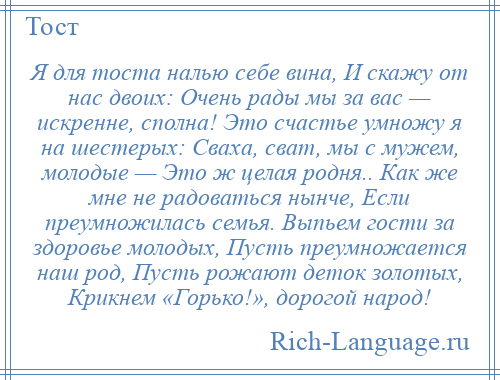 
    Я для тоста налью себе вина, И скажу от нас двоих: Очень рады мы за вас — искренне, сполна! Это счастье умножу я на шестерых: Сваха, сват, мы с мужем, молодые — Это ж целая родня.. Как же мне не радоваться нынче, Если преумножилась семья. Выпьем гости за здоровье молодых, Пусть преумножается наш род, Пусть рожают деток золотых, Крикнем «Горько!», дорогой народ!