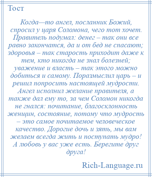 
    Когда—то ангел, посланник Божий, спросил у царя Соломона, чего тот хочет. Правитель подумал: денег – так они все равно закончатся, да и от бед не спасают; здоровья – так старость приходит даже к тем, кто никогда не знал болезней; уважение и власть – так этого можно добиться и самому. Поразмыслил царь – и решил попросить настоящей мудрости. Ангел исполнил желание правителя, а также дал ему то, за чем Соломон никогда не гнался: почитание, благосклонность женщин, состояние, потому что мудрость – это самое почитаемое человеческое качество. Дорогие дочь и зять, мы вам желаем всегда жить и поступать мудро! А любовь у вас уже есть. Берегите друг друга!