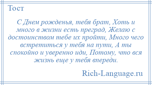 
    С Днем рожденья, тебя брат, Хоть и много в жизни есть преград, Желаю с достоинством тебе их пройти, Много чего встретиться у тебя на пути, А ты спокойно и уверенно иди, Потому, что вся жизнь еще у тебя впереди.