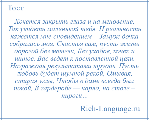 
    Хочется закрыть глаза и на мгновение, Так увидеть маленькой тебя. И реальность кажется мне сновидением – Замуж дочка собралась моя. Счастья вам, пусть жизнь дорогой без метели, Без ухабов, кочек и шипов. Вас ведет к поставленной цели. Награждая результатами трудов. Пусть любовь будет шумной рекой, Омывая, стирая углы, Чтобы в доме всегда был покой, В гардеробе — наряд, на столе – пироги…