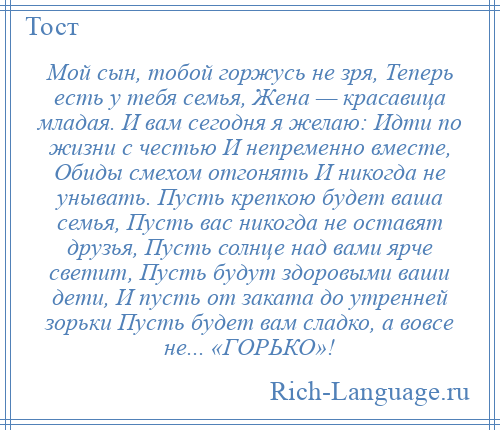 
    Мой сын, тобой горжусь не зря, Теперь есть у тебя семья, Жена — красавица младая. И вам сегодня я желаю: Идти по жизни с честью И непременно вместе, Обиды смехом отгонять И никогда не унывать. Пусть крепкою будет ваша семья, Пусть вас никогда не оставят друзья, Пусть солнце над вами ярче светит, Пусть будут здоровыми ваши дети, И пусть от заката до утренней зорьки Пусть будет вам сладко, а вовсе не... «ГОРЬКО»!