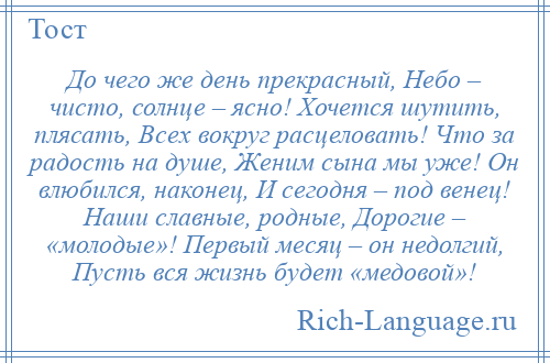 
    До чего же день прекрасный, Небо – чисто, солнце – ясно! Хочется шутить, плясать, Всех вокруг расцеловать! Что за радость на душе, Женим сына мы уже! Он влюбился, наконец, И сегодня – под венец! Наши славные, родные, Дорогие – «молодые»! Первый месяц – он недолгий, Пусть вся жизнь будет «медовой»!