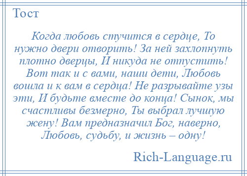 
    Когда любовь стучится в сердце, То нужно двери отворить! За ней захлопнуть плотно дверцы, И никуда не отпустить! Вот так и с вами, наши дети, Любовь вошла и к вам в сердца! Не разрывайте узы эти, И будьте вместе до конца! Сынок, мы счастливы безмерно, Ты выбрал лучшую жену! Вам предназначил Бог, наверно, Любовь, судьбу, и жизнь – одну!