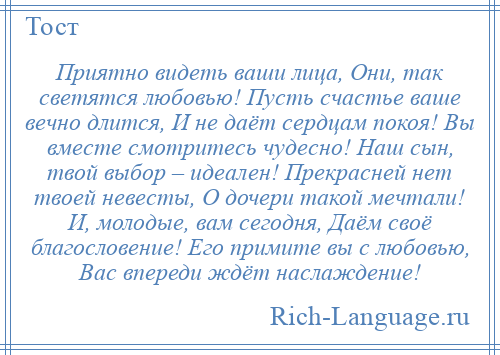 
    Приятно видеть ваши лица, Они, так светятся любовью! Пусть счастье ваше вечно длится, И не даёт сердцам покоя! Вы вместе смотритесь чудесно! Наш сын, твой выбор – идеален! Прекрасней нет твоей невесты, О дочери такой мечтали! И, молодые, вам сегодня, Даём своё благословение! Его примите вы с любовью, Вас впереди ждёт наслаждение!