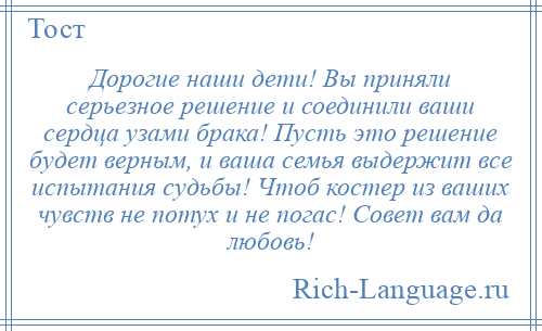 
    Дорогие наши дети! Вы приняли серьезное решение и соединили ваши сердца узами брака! Пусть это решение будет верным, и ваша семья выдержит все испытания судьбы! Чтоб костер из ваших чувств не потух и не погас! Совет вам да любовь!