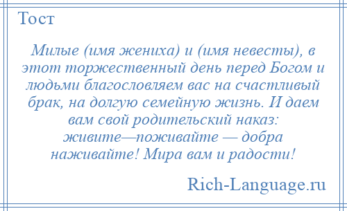 
    Милые (имя жениха) и (имя невесты), в этот торжественный день перед Богом и людьми благословляем вас на счастливый брак, на долгую семейную жизнь. И даем вам свой родительский наказ: живите—поживайте — добра наживайте! Мира вам и радости!