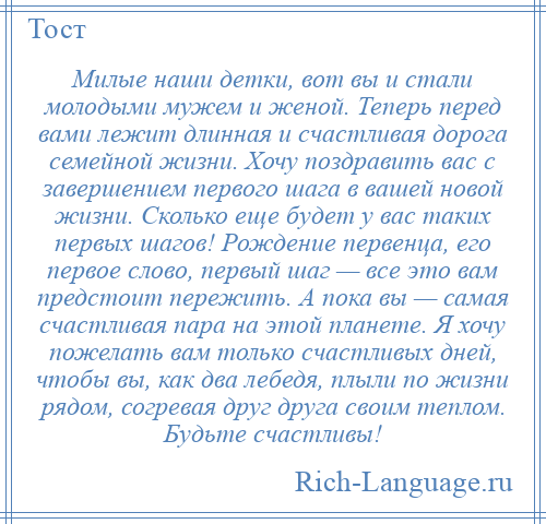 
    Милые наши детки, вот вы и стали молодыми мужем и женой. Теперь перед вами лежит длинная и счастливая дорога семейной жизни. Хочу поздравить вас с завершением первого шага в вашей новой жизни. Сколько еще будет у вас таких первых шагов! Рождение первенца, его первое слово, первый шаг — все это вам предстоит пережить. А пока вы — самая счастливая пара на этой планете. Я хочу пожелать вам только счастливых дней, чтобы вы, как два лебедя, плыли по жизни рядом, согревая друг друга своим теплом. Будьте счастливы!