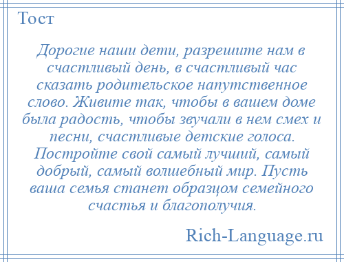 
    Дорогие наши дети, разрешите нам в счастливый день, в счастливый час сказать родительское напутственное слово. Живите так, чтобы в вашем доме была радость, чтобы звучали в нем смех и песни, счастливые детские голоса. Постройте свой самый лучший, самый добрый, самый волшебный мир. Пусть ваша семья станет образцом семейного счастья и благополучия.