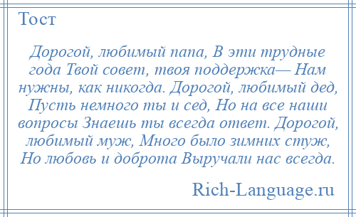 
    Дорогой, любимый папа, В эти трудные года Твой совет, твоя поддержка— Нам нужны, как никогда. Дорогой, любимый дед, Пусть немного ты и сед, Но на все наши вопросы Знаешь ты всегда ответ. Дорогой, любимый муж, Много было зимних стуж, Но любовь и доброта Выручали нас всегда.