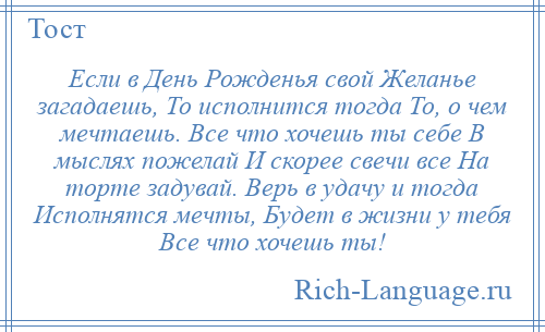 
    Если в День Рожденья свой Желанье загадаешь, То исполнится тогда То, о чем мечтаешь. Все что хочешь ты себе В мыслях пожелай И скорее свечи все На торте задувай. Верь в удачу и тогда Исполнятся мечты, Будет в жизни у тебя Все что хочешь ты!