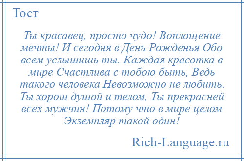 
    Ты красавец, просто чудо! Воплощение мечты! И сегодня в День Рожденья Обо всем услышишь ты. Каждая красотка в мире Счастлива с тобою быть, Ведь такого человека Невозможно не любить. Ты хорош душой и телом, Ты прекрасней всех мужчин! Потому что в мире целом Экземпляр такой один!